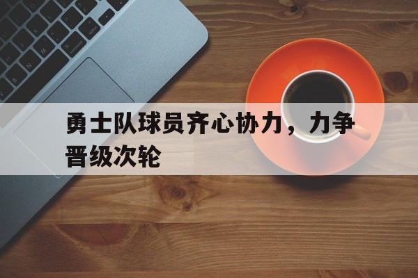 开云体育入口-勇士队球员齐心协力，力争晋级次轮的简单介绍