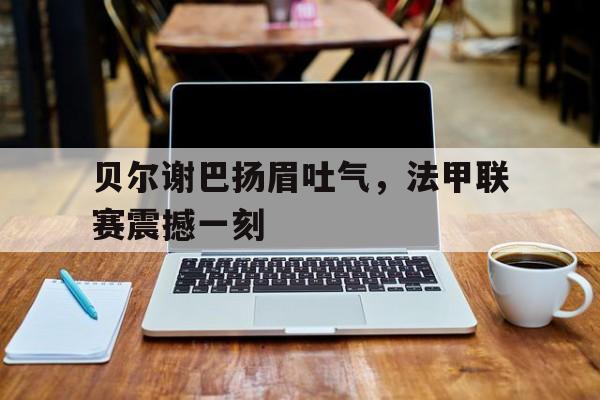 开云体育平台APP-贝尔谢巴扬眉吐气，法甲联赛震撼一刻